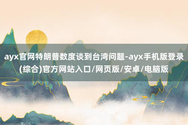 ayx官网特朗普数度谈到台湾问题-ayx手机版登录(综合)官方网站入口/网页版/安卓/电脑版