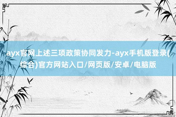 ayx官网上述三项政策协同发力-ayx手机版登录(综合)官方网站入口/网页版/安卓/电脑版