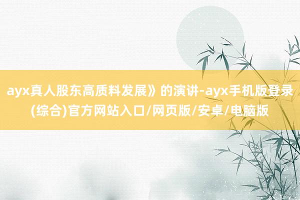 ayx真人股东高质料发展》的演讲-ayx手机版登录(综合)官方网站入口/网页版/安卓/电脑版