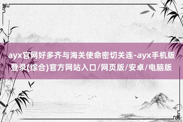 ayx官网好多齐与海关使命密切关连-ayx手机版登录(综合)官方网站入口/网页版/安卓/电脑版