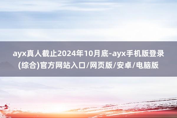 ayx真人　　截止2024年10月底-ayx手机版登录(综合)官方网站入口/网页版/安卓/电脑版