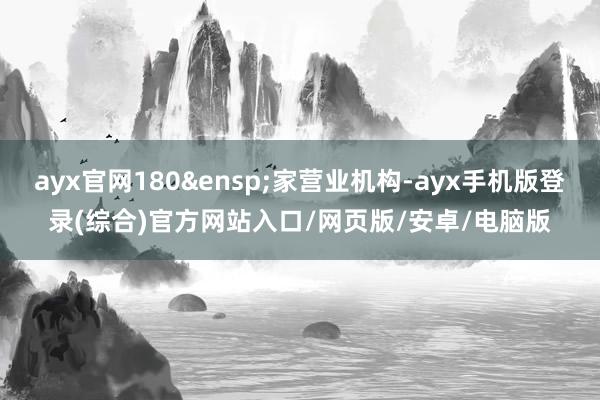 ayx官网180 家营业机构-ayx手机版登录(综合)官方网站入口/网页版/安卓/电脑版