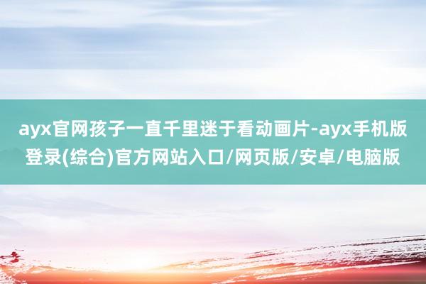 ayx官网孩子一直千里迷于看动画片-ayx手机版登录(综合)官方网站入口/网页版/安卓/电脑版