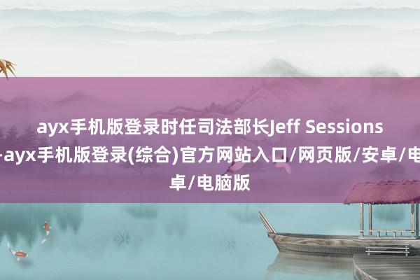 ayx手机版登录时任司法部长Jeff Sessions主导-ayx手机版登录(综合)官方网站入口/网页版/安卓/电脑版