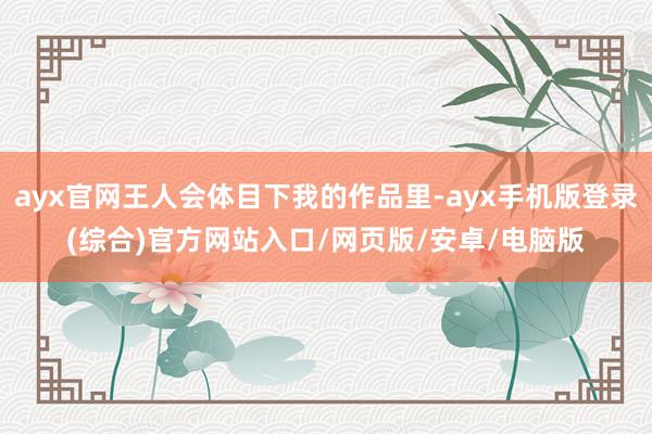 ayx官网王人会体目下我的作品里-ayx手机版登录(综合)官方网站入口/网页版/安卓/电脑版