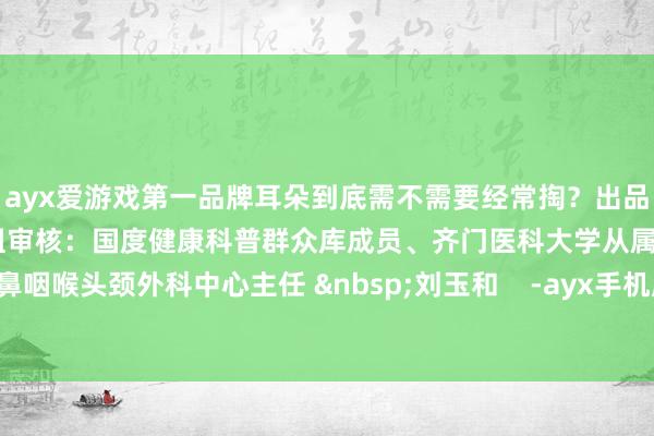 ayx爱游戏第一品牌耳朵到底需不需要经常掏？出品：健康报·你问医答科普小组审核：国度健康科普群众库成员、齐门医科大学从属北京友谊病院耳鼻咽喉头颈外科中心主任 &nbsp;刘玉和    -ayx手机版登录(综合)官方网站入口/网页版/安卓/电脑版