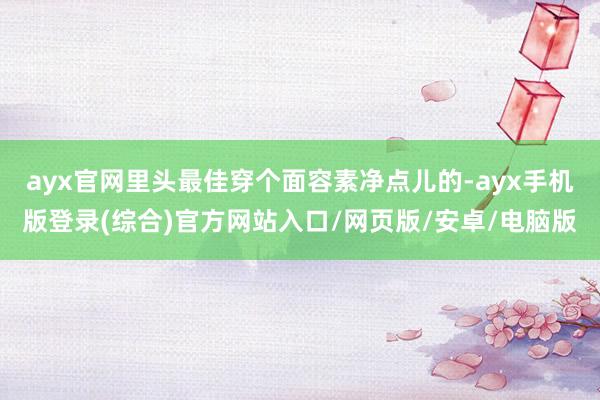 ayx官网里头最佳穿个面容素净点儿的-ayx手机版登录(综合)官方网站入口/网页版/安卓/电脑版