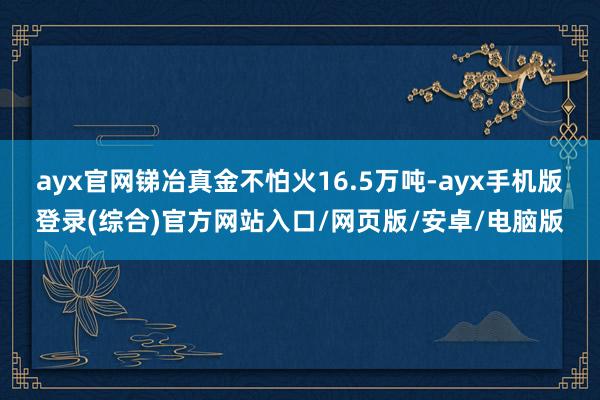 ayx官网锑冶真金不怕火16.5万吨-ayx手机版登录(综合)官方网站入口/网页版/安卓/电脑版