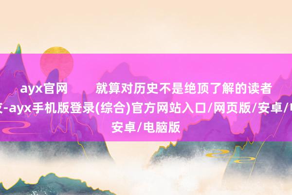 ayx官网        就算对历史不是绝顶了解的读者一又友-ayx手机版登录(综合)官方网站入口/网页版/安卓/电脑版