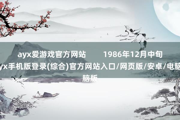 ayx爱游戏官方网站        1986年12月中旬-ayx手机版登录(综合)官方网站入口/网页版/安卓/电脑版