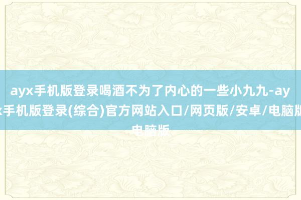 ayx手机版登录喝酒不为了内心的一些小九九-ayx手机版登录(综合)官方网站入口/网页版/安卓/电脑版