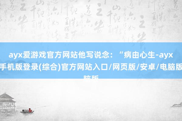 ayx爱游戏官方网站他写说念：“病由心生-ayx手机版登录(综合)官方网站入口/网页版/安卓/电脑版