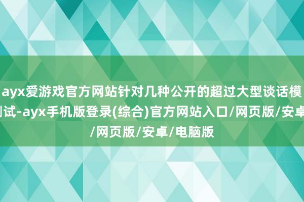 ayx爱游戏官方网站针对几种公开的超过大型谈话模子进行测试-ayx手机版登录(综合)官方网站入口/网页版/安卓/电脑版