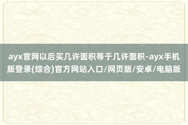 ayx官网以后买几许面积等于几许面积-ayx手机版登录(综合)官方网站入口/网页版/安卓/电脑版