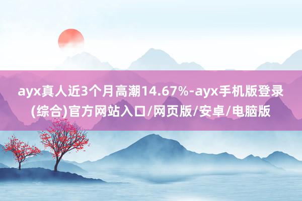 ayx真人近3个月高潮14.67%-ayx手机版登录(综合)官方网站入口/网页版/安卓/电脑版