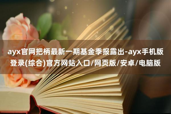 ayx官网把柄最新一期基金季报露出-ayx手机版登录(综合)官方网站入口/网页版/安卓/电脑版
