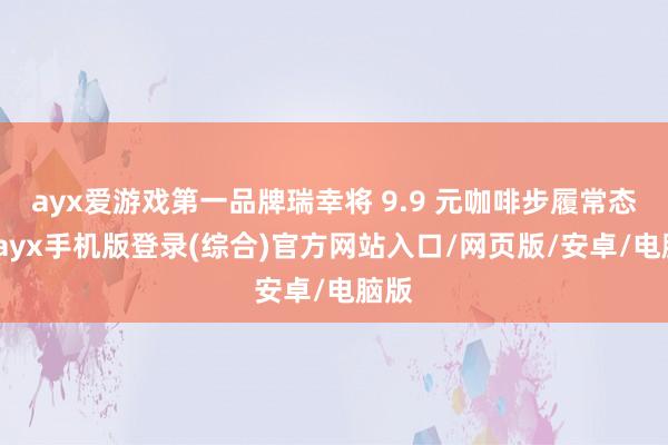 ayx爱游戏第一品牌瑞幸将 9.9 元咖啡步履常态化-ayx手机版登录(综合)官方网站入口/网页版/安卓/电脑版