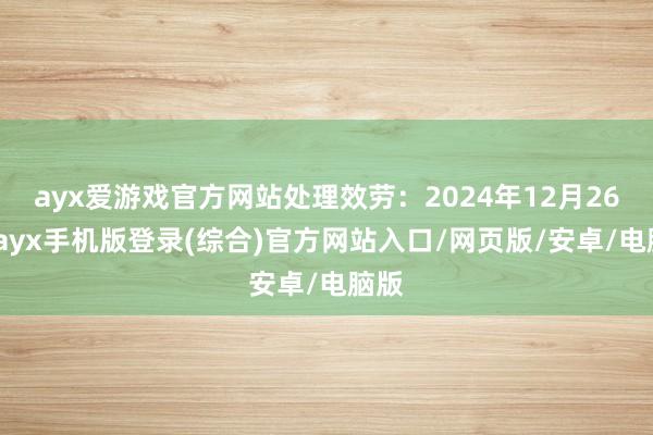 ayx爱游戏官方网站处理效劳：2024年12月26日-ayx手机版登录(综合)官方网站入口/网页版/安卓/电脑版