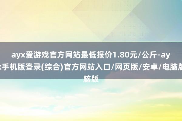 ayx爱游戏官方网站最低报价1.80元/公斤-ayx手机版登录(综合)官方网站入口/网页版/安卓/电脑版