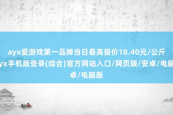 ayx爱游戏第一品牌当日最高报价18.40元/公斤-ayx手机版登录(综合)官方网站入口/网页版/安卓/电脑版