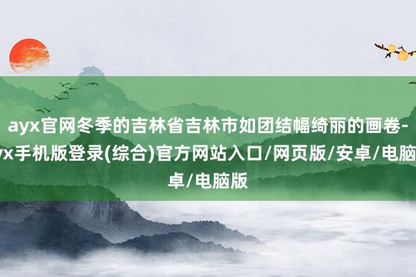 ayx官网冬季的吉林省吉林市如团结幅绮丽的画卷-ayx手机版登录(综合)官方网站入口/网页版/安卓/电脑版