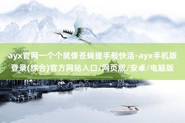 ayx官网一个个就像苍蝇搓手般快活-ayx手机版登录(综合)官方网站入口/网页版/安卓/电脑版