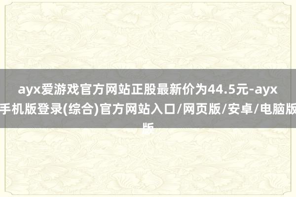 ayx爱游戏官方网站正股最新价为44.5元-ayx手机版登录(综合)官方网站入口/网页版/安卓/电脑版