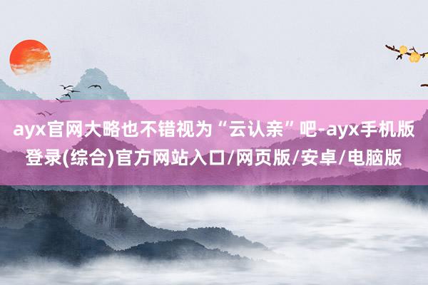 ayx官网大略也不错视为“云认亲”吧-ayx手机版登录(综合)官方网站入口/网页版/安卓/电脑版