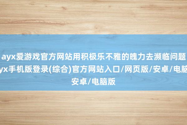 ayx爱游戏官方网站用积极乐不雅的魄力去濒临问题-ayx手机版登录(综合)官方网站入口/网页版/安卓/电脑版
