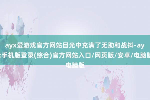 ayx爱游戏官方网站目光中充满了无助和战抖-ayx手机版登录(综合)官方网站入口/网页版/安卓/电脑版