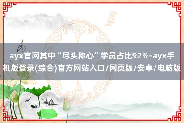 ayx官网其中“尽头称心”学员占比92%-ayx手机版登录(综合)官方网站入口/网页版/安卓/电脑版
