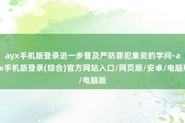 ayx手机版登录进一步普及严防罪犯集资的学问-ayx手机版登录(综合)官方网站入口/网页版/安卓/电脑版