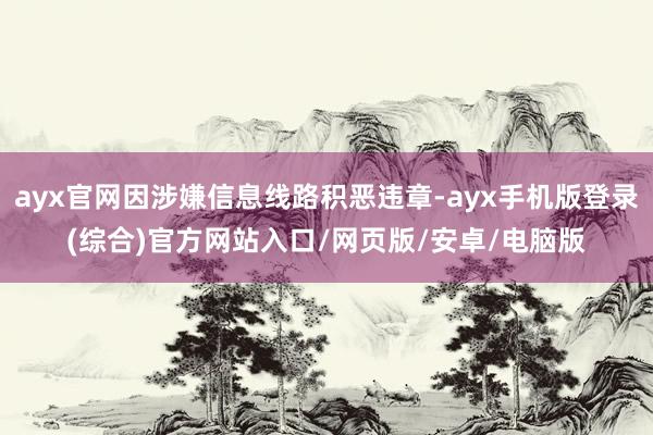 ayx官网因涉嫌信息线路积恶违章-ayx手机版登录(综合)官方网站入口/网页版/安卓/电脑版