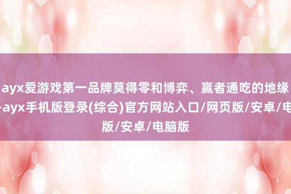 ayx爱游戏第一品牌莫得零和博弈、赢者通吃的地缘统统-ayx手机版登录(综合)官方网站入口/网页版/安卓/电脑版