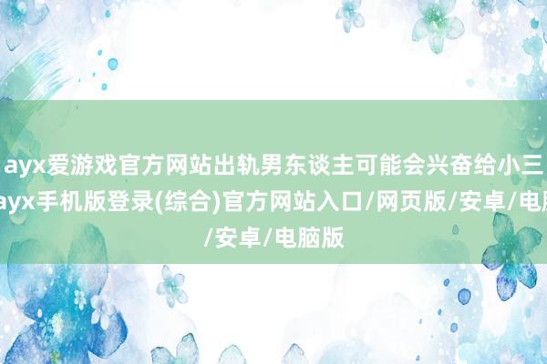 ayx爱游戏官方网站出轨男东谈主可能会兴奋给小三钱-ayx手机版登录(综合)官方网站入口/网页版/安卓/电脑版
