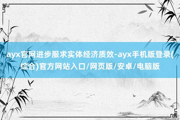 ayx官网进步服求实体经济质效-ayx手机版登录(综合)官方网站入口/网页版/安卓/电脑版