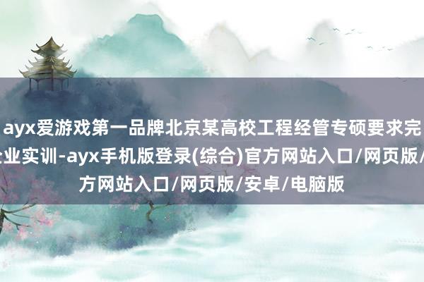 ayx爱游戏第一品牌北京某高校工程经管专硕要求完成300小时企业实训-ayx手机版登录(综合)官方网站入口/网页版/安卓/电脑版