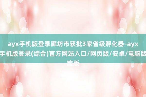 ayx手机版登录廊坊市获批3家省级孵化器-ayx手机版登录(综合)官方网站入口/网页版/安卓/电脑版