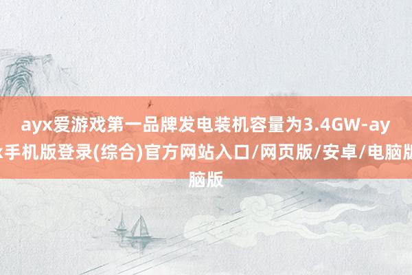 ayx爱游戏第一品牌发电装机容量为3.4GW-ayx手机版登录(综合)官方网站入口/网页版/安卓/电脑版