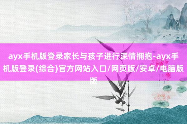 ayx手机版登录家长与孩子进行深情拥抱-ayx手机版登录(综合)官方网站入口/网页版/安卓/电脑版