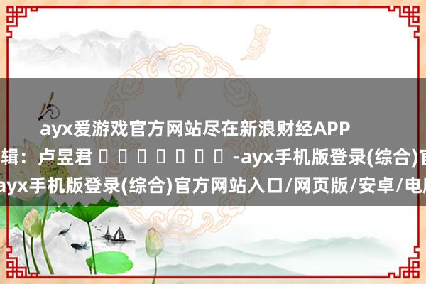 ayx爱游戏官方网站尽在新浪财经APP            						职守剪辑：卢昱君 							-ayx手机版登录(综合)官方网站入口/网页版/安卓/电脑版