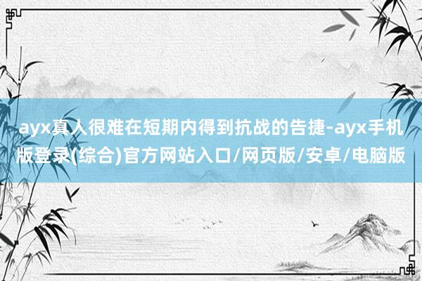 ayx真人很难在短期内得到抗战的告捷-ayx手机版登录(综合)官方网站入口/网页版/安卓/电脑版
