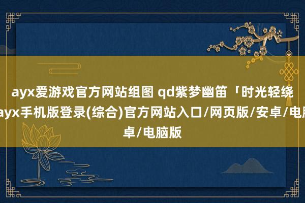 ayx爱游戏官方网站组图 qd紫梦幽笛　　「时光轻绕指-ayx手机版登录(综合)官方网站入口/网页版/安卓/电脑版