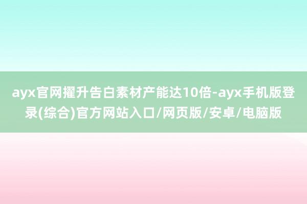 ayx官网擢升告白素材产能达10倍-ayx手机版登录(综合)官方网站入口/网页版/安卓/电脑版