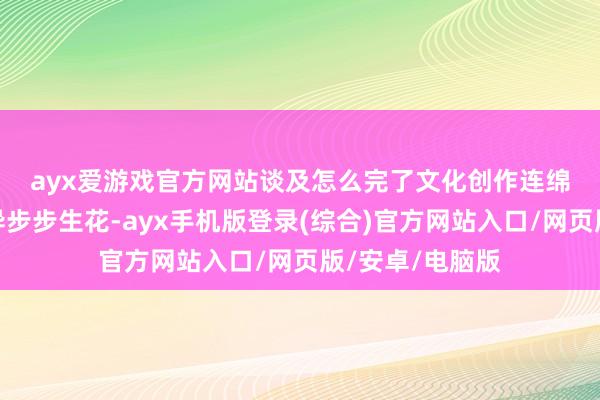ayx爱游戏官方网站　　谈及怎么完了文化创作连绵连续、时候立异步步生花-ayx手机版登录(综合)官方网站入口/网页版/安卓/电脑版