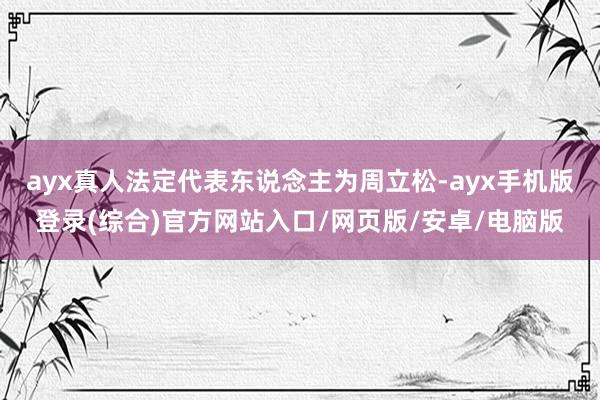 ayx真人法定代表东说念主为周立松-ayx手机版登录(综合)官方网站入口/网页版/安卓/电脑版