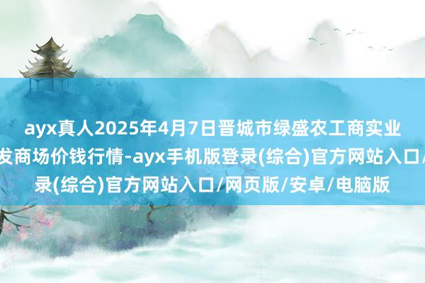 ayx真人2025年4月7日晋城市绿盛农工商实业有限公司农副居品批发商场价钱行情-ayx手机版登录(综合)官方网站入口/网页版/安卓/电脑版