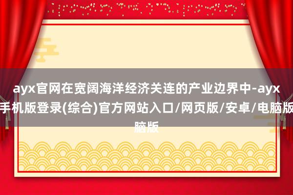ayx官网在宽阔海洋经济关连的产业边界中-ayx手机版登录(综合)官方网站入口/网页版/安卓/电脑版