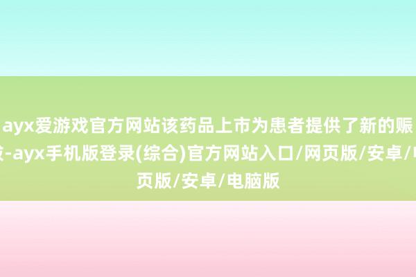 ayx爱游戏官方网站该药品上市为患者提供了新的赈济选拔-ayx手机版登录(综合)官方网站入口/网页版/安卓/电脑版