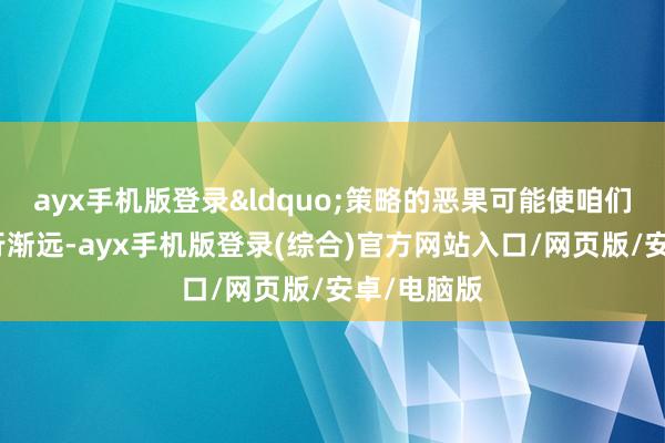 ayx手机版登录&ldquo;策略的恶果可能使咱们的方针渐行渐远-ayx手机版登录(综合)官方网站入口/网页版/安卓/电脑版